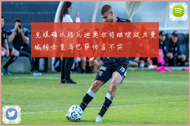 克媒确认格瓦迪奥尔将继续效力曼城转会皇马巴萨传言不实