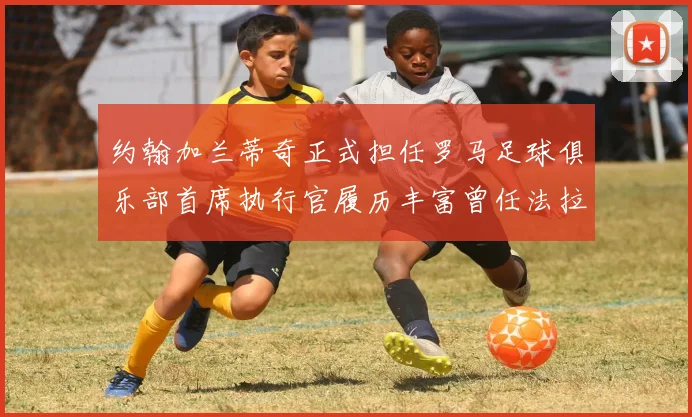 约翰加兰蒂奇正式担任罗马足球俱乐部首席执行官履历丰富曾任法拉利董事会成员