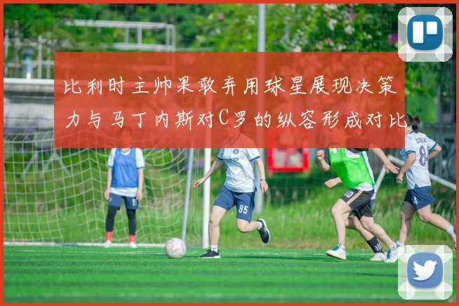 比利时主帅果敢弃用球星展现决策力与马丁内斯对C罗的纵容形成对比
