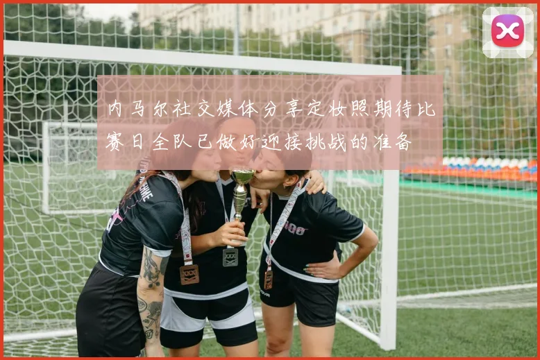 内马尔社交媒体分享定妆照期待比赛日全队已做好迎接挑战的准备
