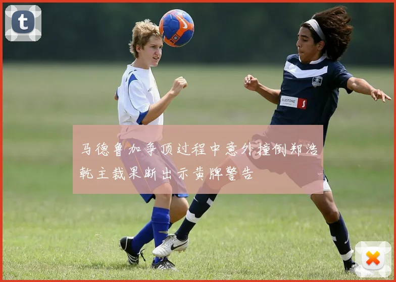 马德鲁加争顶过程中意外撞倒郑浩乾主裁果断出示黄牌警告
