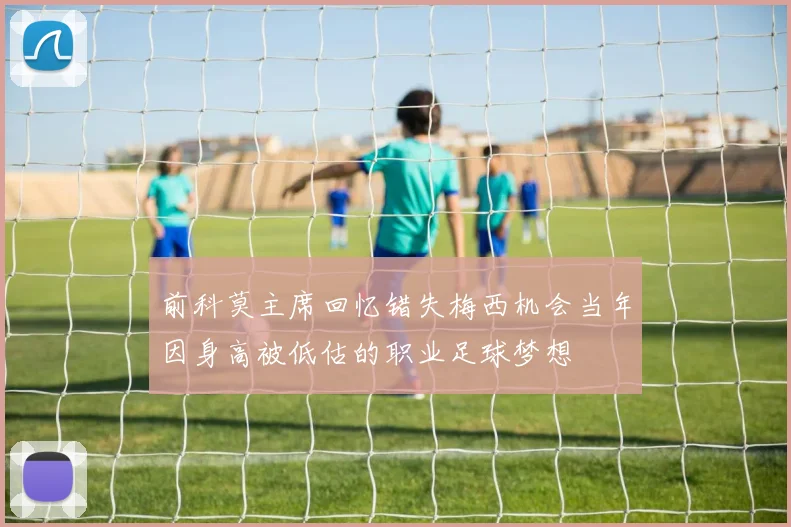 前科莫主席回忆错失梅西机会当年因身高被低估的职业足球梦想