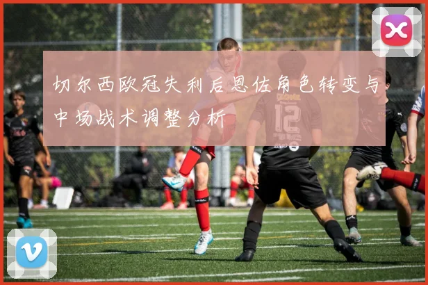 切尔西欧冠失利后恩佐角色转变与中场战术调整分析