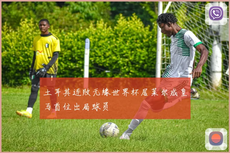土耳其连败无缘世界杯居莱尔成皇马首位出局球员