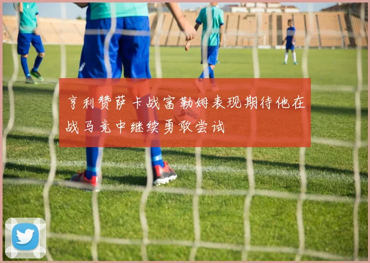 亨利赞萨卡战富勒姆表现期待他在战马竞中继续勇敢尝试