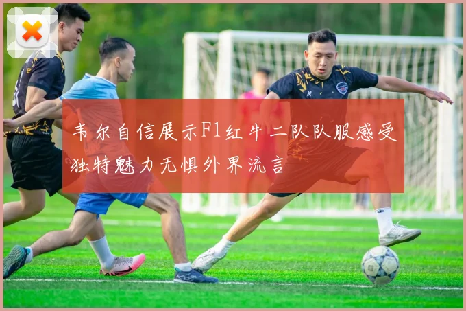 韦尔自信展示F1红牛二队队服感受独特魅力无惧外界流言