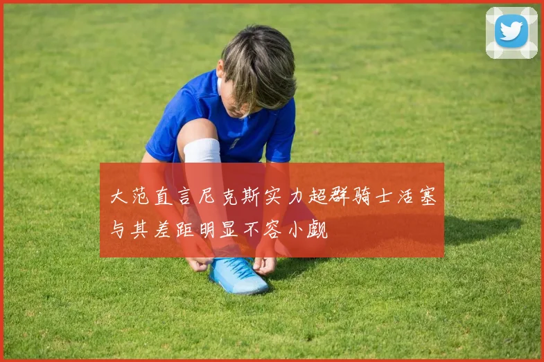 大范直言尼克斯实力超群骑士活塞与其差距明显不容小觑