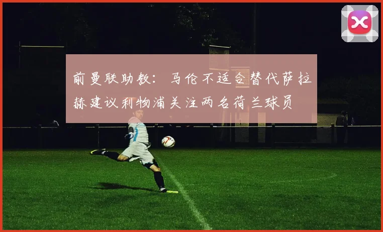 前曼联助教：马伦不适合替代萨拉赫建议利物浦关注两名荷兰球员