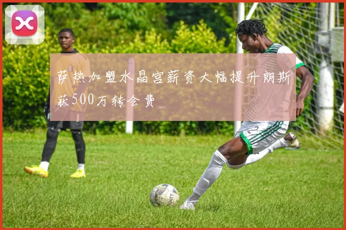 萨热加盟水晶宫薪资大幅提升朗斯获500万转会费