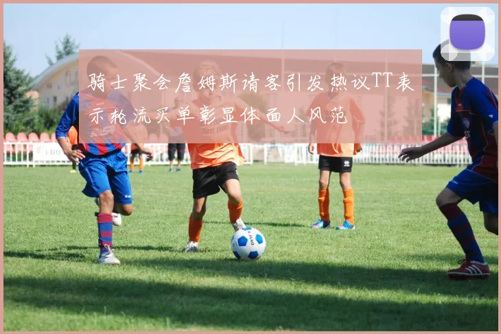 骑士聚会詹姆斯请客引发热议TT表示轮流买单彰显体面人风范