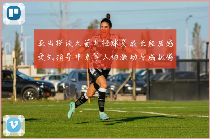 亚当斯谈火箭年轻球员成长经历感受到指导申京等人的激动与成就感