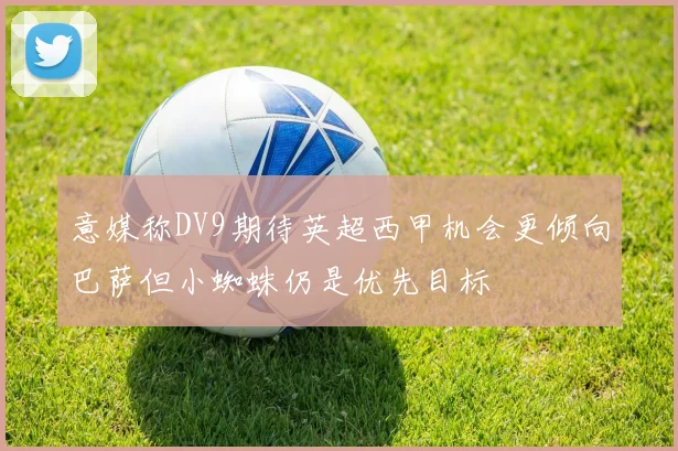 意媒称DV9期待英超西甲机会更倾向巴萨但小蜘蛛仍是优先目标