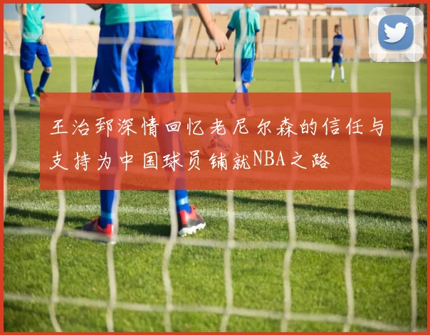 王治郅深情回忆老尼尔森的信任与支持为中国球员铺就NBA之路
