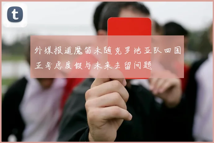 外媒报道魔笛未随克罗地亚队回国正考虑度假与未来去留问题