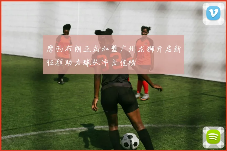 摩西布朗正式加盟广州龙狮开启新征程助力球队冲击佳绩