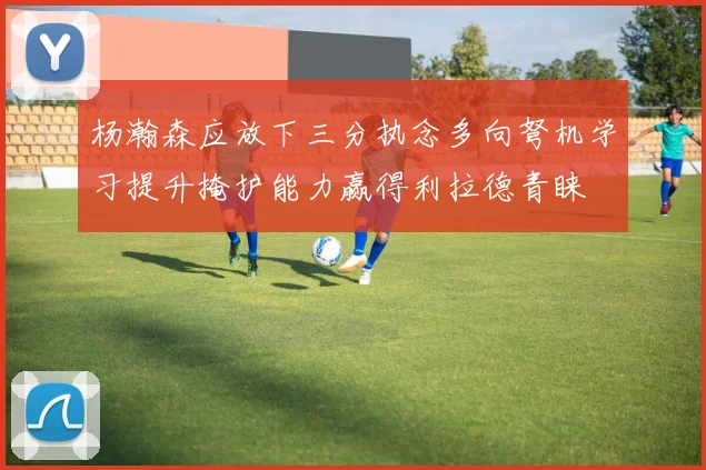 杨瀚森应放下三分执念多向弩机学习提升掩护能力赢得利拉德青睐