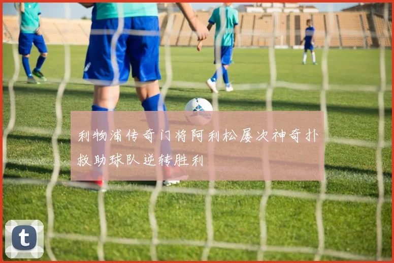 利物浦传奇门将阿利松屡次神奇扑救助球队逆转胜利
