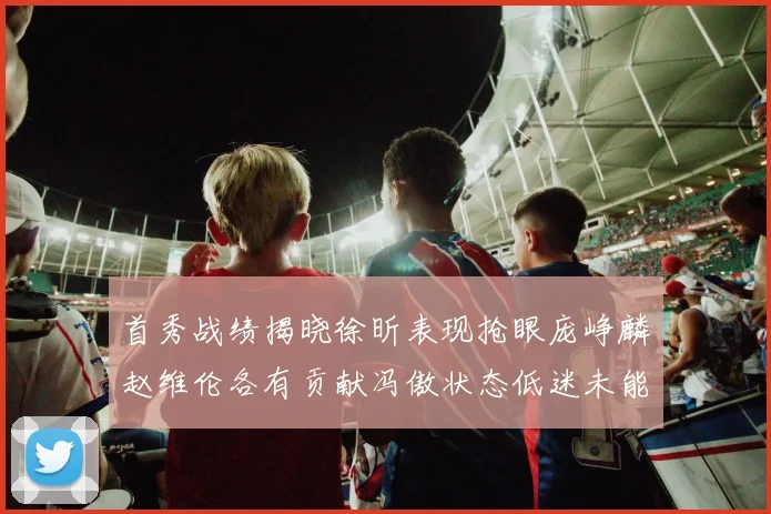 首秀战绩揭晓徐昕表现抢眼庞峥麟赵维伦各有贡献冯傲状态低迷未能得分