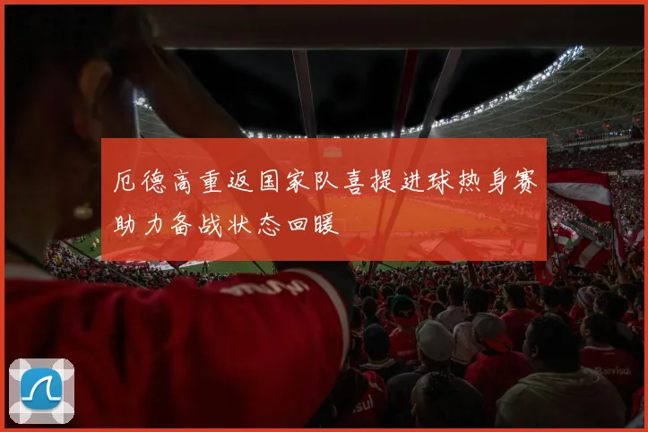 厄德高重返国家队喜提进球热身赛助力备战状态回暖