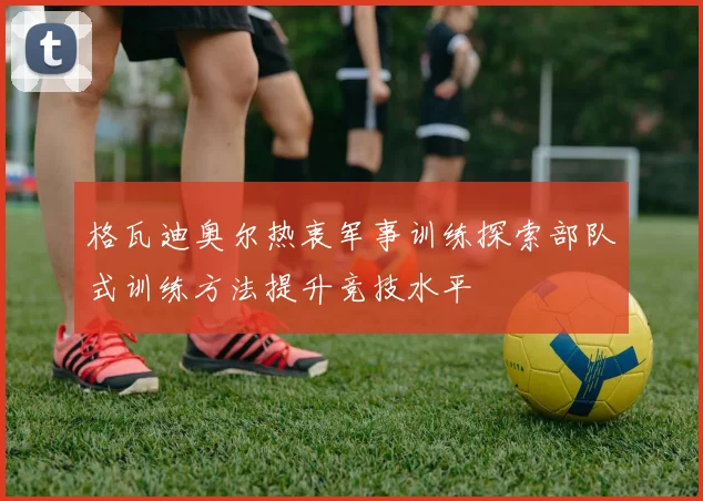 格瓦迪奥尔热衷军事训练探索部队式训练方法提升竞技水平