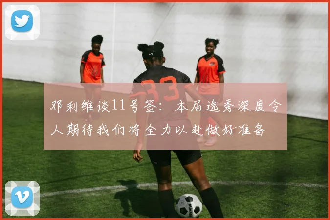 邓利维谈11号签：本届选秀深度令人期待我们将全力以赴做好准备