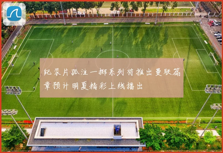 纪录片孤注一掷系列将推出曼联篇章预计明夏精彩上线播出
