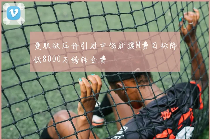 曼联欲压价引进中场新援M费目标降低8000万镑转会费
