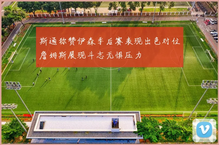 斯通称赞伊森季后赛表现出色对位詹姆斯展现斗志无惧压力