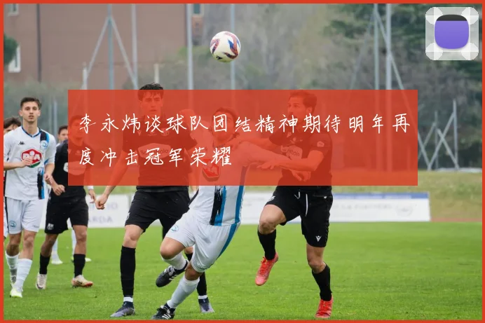 李永炜谈球队团结精神期待明年再度冲击冠军荣耀