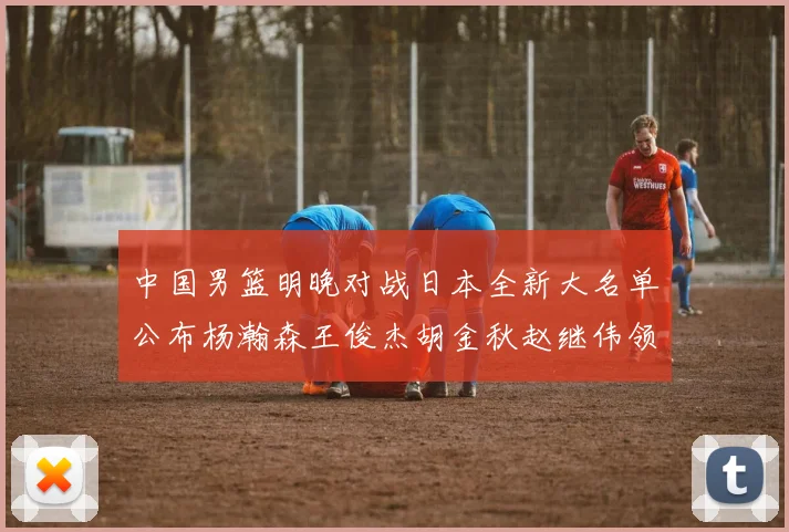 中国男篮明晚对战日本全新大名单公布杨瀚森王俊杰胡金秋赵继伟领衔出战