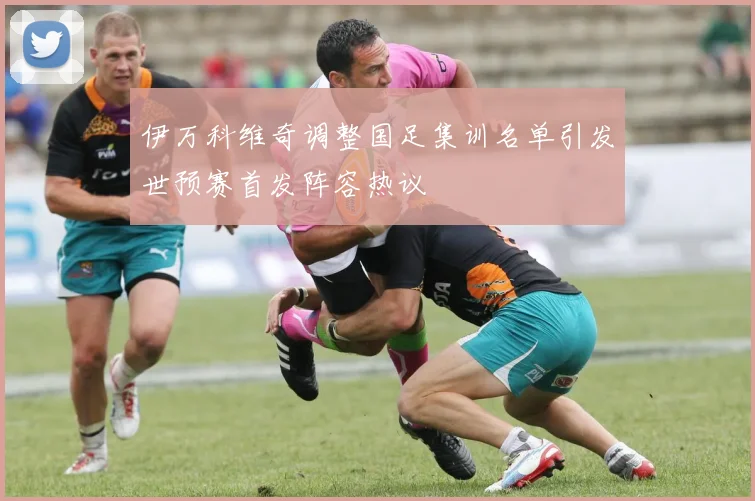 伊万科维奇调整国足集训名单引发世预赛首发阵容热议