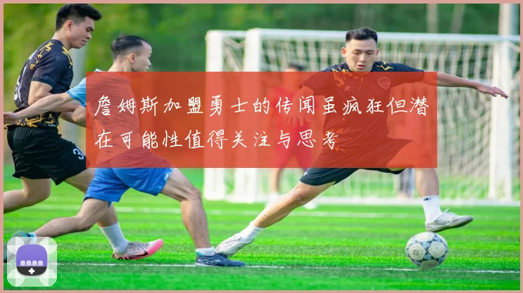 詹姆斯加盟勇士的传闻虽疯狂但潜在可能性值得关注与思考