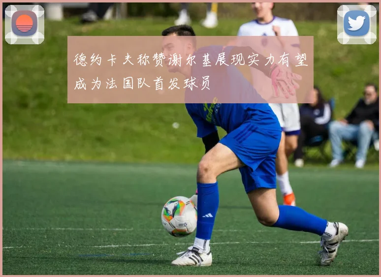 德约卡夫称赞谢尔基展现实力有望成为法国队首发球员