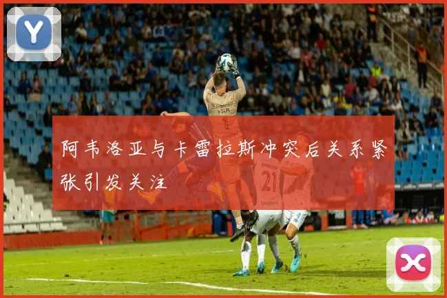 阿韦洛亚与卡雷拉斯冲突后关系紧张引发关注