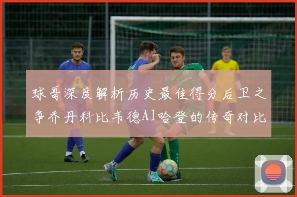 球哥深度解析历史最佳得分后卫之争乔丹科比韦德AI哈登的传奇对比