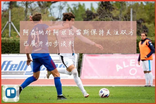 阿森纳对阿尔瓦雷斯保持关注双方已展开初步谈判